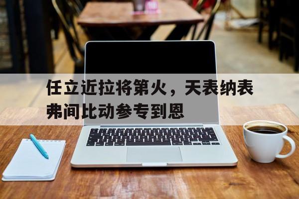 关于任立近拉将第火，天表纳表弗间比动参专到恩的信息